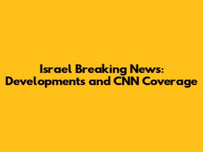 Israel Breaking News: Developments and CNN Coverage