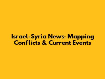 Israel-Syria News: Mapping Conflicts & Current Events