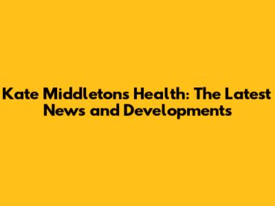Kate Middleton's Health: The Latest News and Developments