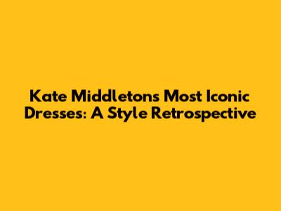 Kate Middleton's Most Iconic Dresses: A Style Retrospective