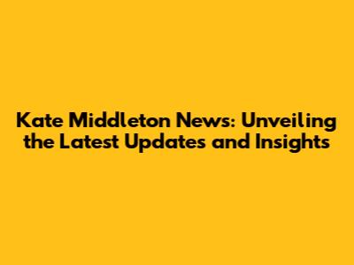 Kate Middleton News: Unveiling the Latest Updates and Insights