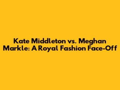 Kate Middleton vs. Meghan Markle: A Royal Fashion Face-Off