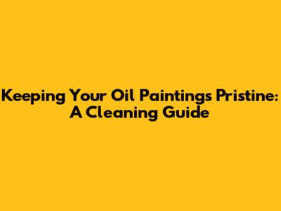 Keeping Your Oil Paintings Pristine: A Cleaning Guide
