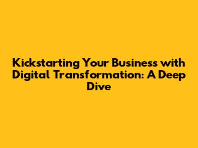 Kickstarting Your Business with Digital Transformation: A Deep Dive