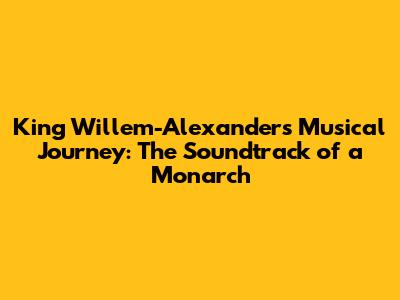King Willem-Alexander's Musical Journey: The Soundtrack of a Monarch