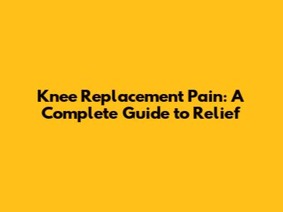 Knee Replacement Pain: A Complete Guide to Relief