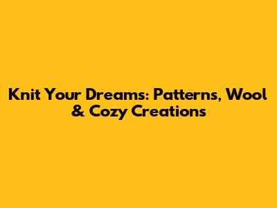 Knit Your Dreams: Patterns, Wool & Cozy Creations