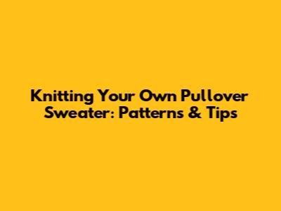 Knitting Your Own Pullover Sweater: Patterns & Tips