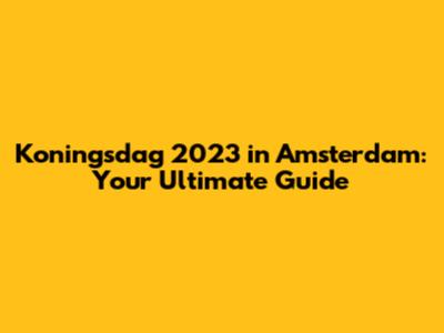 Koningsdag 2023 in Amsterdam: Your Ultimate Guide