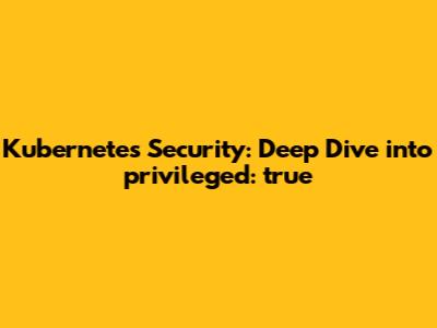 Kubernetes Security: Deep Dive into `privileged: true`