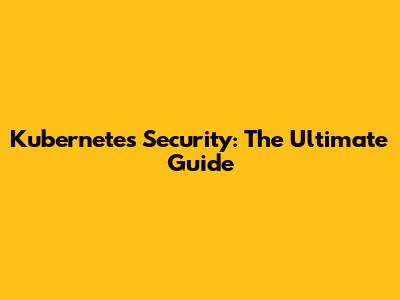 Kubernetes Security: The Ultimate Guide