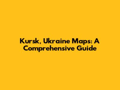 Kursk, Ukraine Maps: A Comprehensive Guide