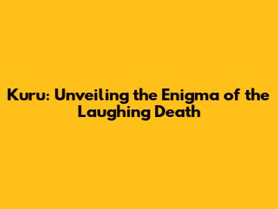 Kuru: Unveiling the Enigma of the Laughing Death