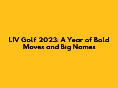 LIV Golf 2023: A Year of Bold Moves and Big Names
