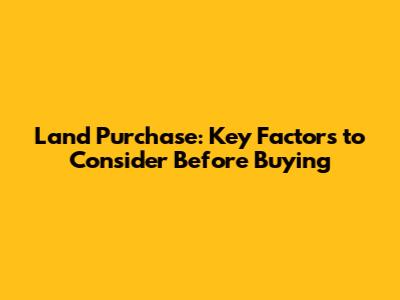 Land Purchase: Key Factors to Consider Before Buying