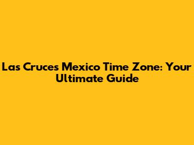 Las Cruces Mexico Time Zone: Your Ultimate Guide
