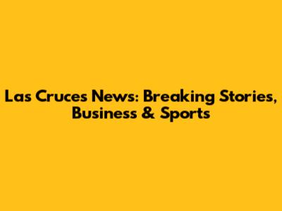 Las Cruces News: Breaking Stories, Business & Sports