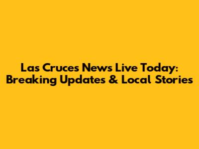Las Cruces News Live Today: Breaking Updates & Local Stories