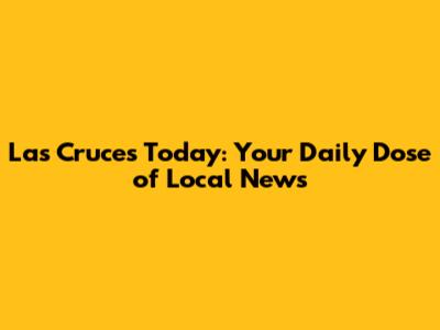 Las Cruces Today: Your Daily Dose of Local News