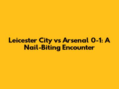 Leicester City vs Arsenal 0-1: A Nail-Biting Encounter