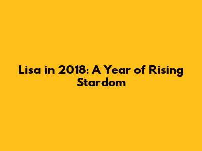 Lisa in 2018: A Year of Rising Stardom