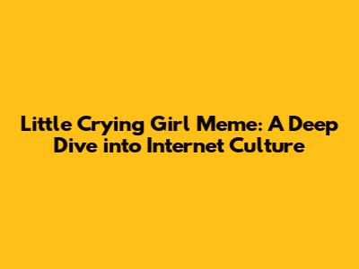 Little Crying Girl Meme: A Deep Dive into Internet Culture