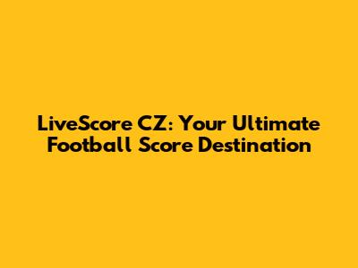 LiveScore CZ: Your Ultimate Football Score Destination