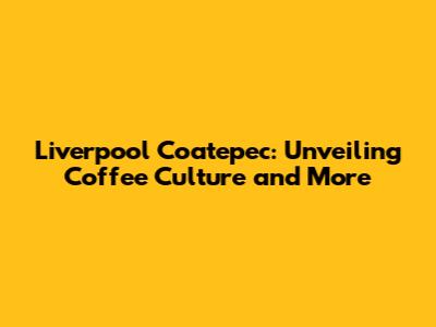Liverpool Coatepec: Unveiling Coffee Culture and More