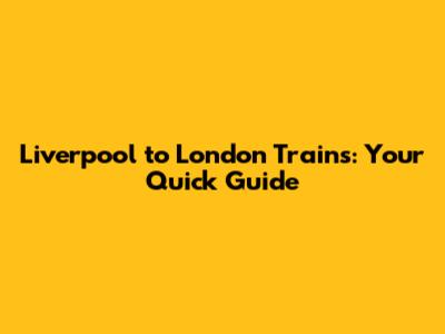 Liverpool to London Trains: Your Quick Guide