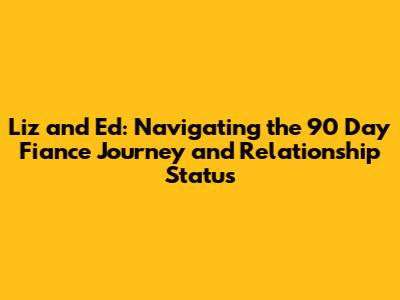 Liz and Ed: Navigating the 90 Day Fiance Journey and Relationship Status