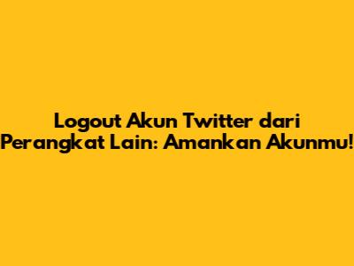 Logout Akun Twitter dari Perangkat Lain: Amankan Akunmu!