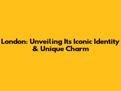 London: Unveiling Its Iconic Identity & Unique Charm
