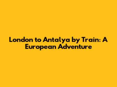 London to Antalya by Train: A European Adventure
