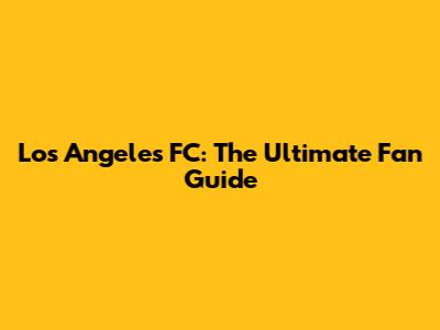 Los Angeles FC: The Ultimate Fan Guide