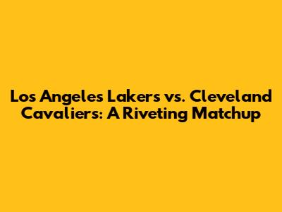 Los Angeles Lakers vs. Cleveland Cavaliers: A Riveting Matchup