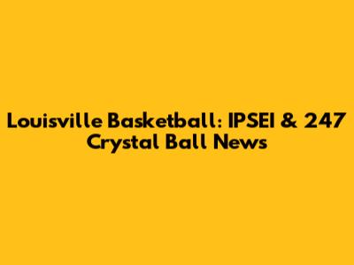 Louisville Basketball: IPSEI & 247 Crystal Ball News
