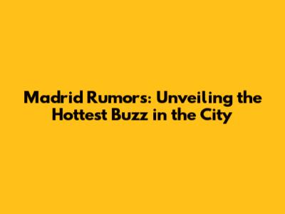 Madrid Rumors: Unveiling the Hottest Buzz in the City