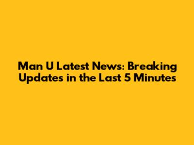 Man U Latest News: Breaking Updates in the Last 5 Minutes