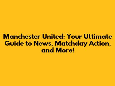 Manchester United: Your Ultimate Guide to News, Matchday Action, and More!