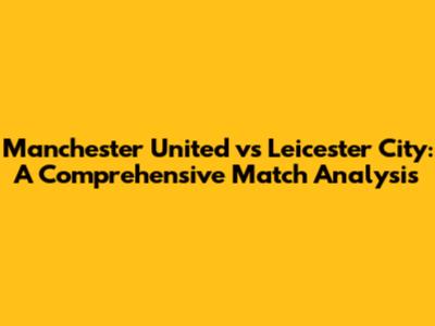 Manchester United vs Leicester City: A Comprehensive Match Analysis