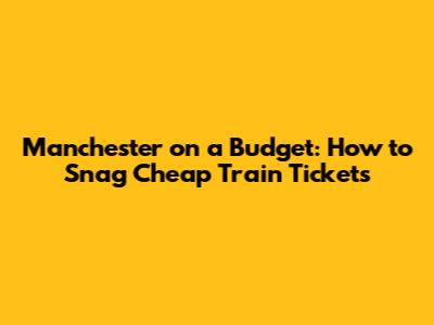 Manchester on a Budget: How to Snag Cheap Train Tickets