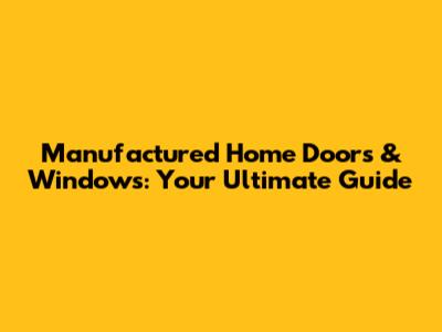 Manufactured Home Doors & Windows: Your Ultimate Guide