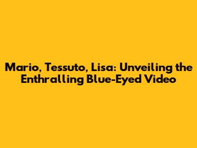 Mario, Tessuto, Lisa: Unveiling the Enthralling Blue-Eyed Video
