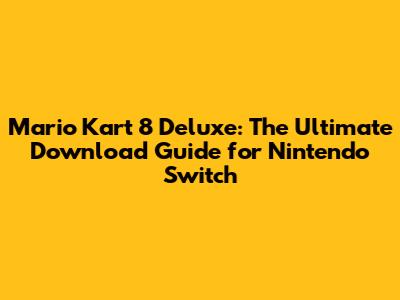 Mario Kart 8 Deluxe: The Ultimate Download Guide for Nintendo Switch