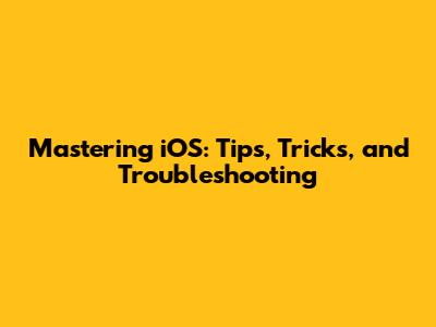 Mastering iOS: Tips, Tricks, and Troubleshooting