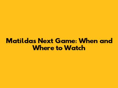 Matildas Next Game: When and Where to Watch