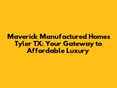 Maverick Manufactured Homes Tyler TX: Your Gateway to Affordable Luxury