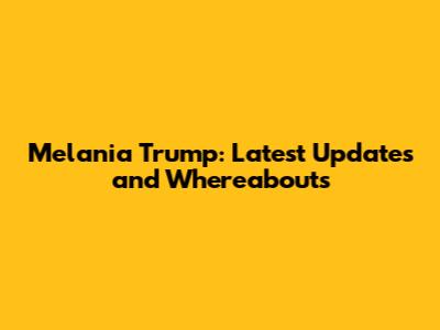 Melania Trump: Latest Updates and Whereabouts