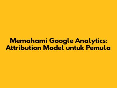 Memahami Google Analytics: Attribution Model untuk Pemula