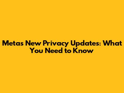Meta's New Privacy Updates: What You Need to Know